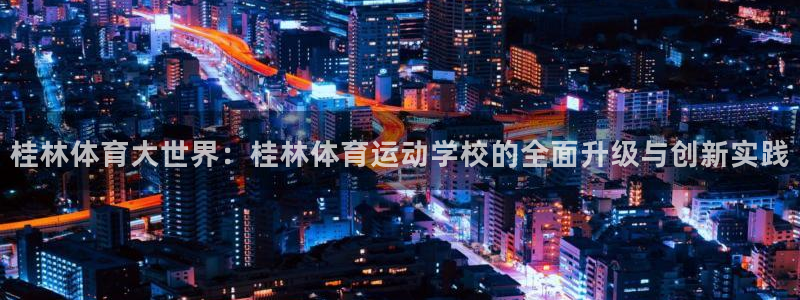 ug环球官网：桂林体育大世界：桂林体育运动学校的全面升级与创新实践